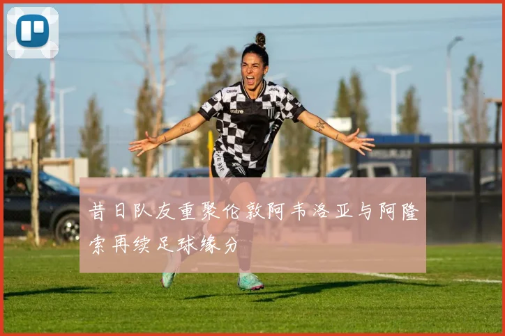 昔日队友重聚伦敦阿韦洛亚与阿隆索再续足球缘分