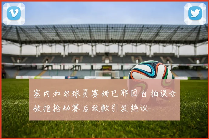 塞内加尔球员赛姆巴耶因自拍误会被指抢劫赛后致歉引发热议