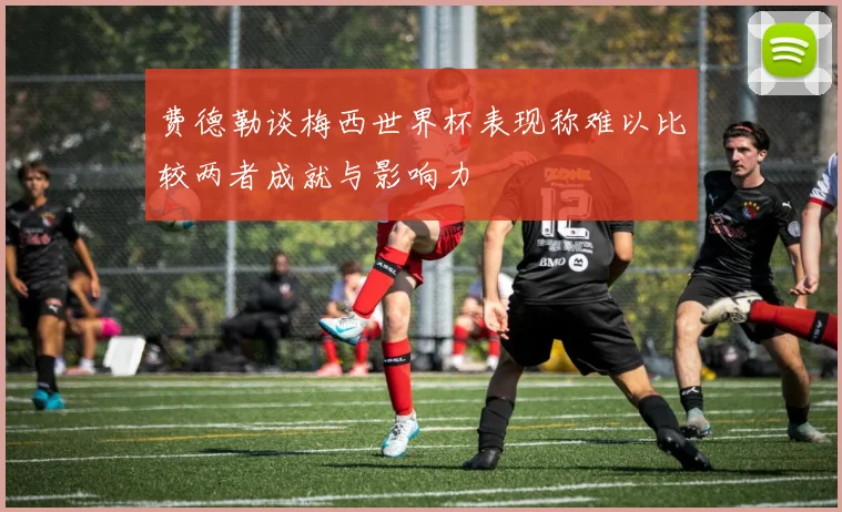 费德勒谈梅西世界杯表现称难以比较两者成就与影响力