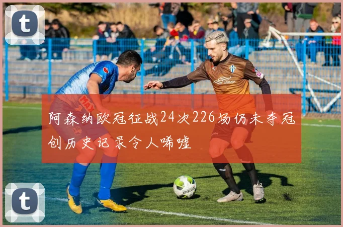 阿森纳欧冠征战24次226场仍未夺冠创历史记录令人唏嘘