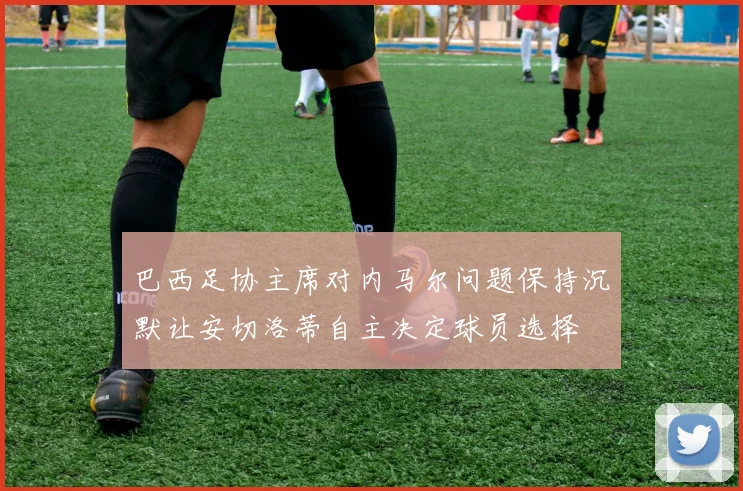 巴西足协主席对内马尔问题保持沉默让安切洛蒂自主决定球员选择
