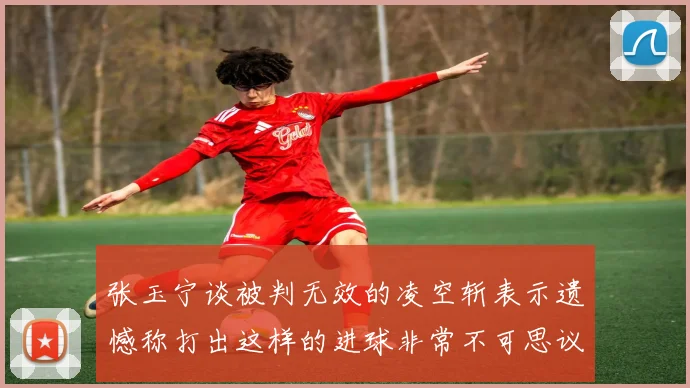 张玉宁谈被判无效的凌空斩表示遗憾称打出这样的进球非常不可思议