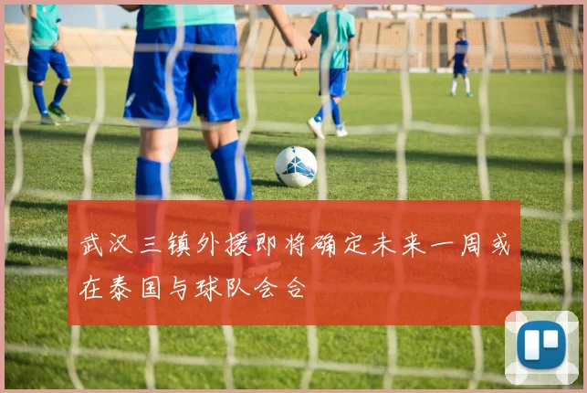 武汉三镇外援即将确定未来一周或在泰国与球队会合