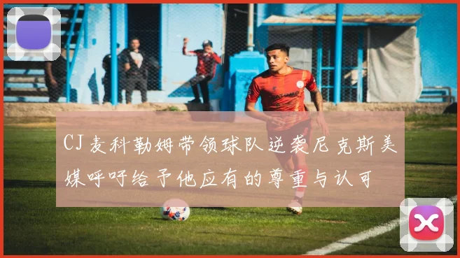 CJ麦科勒姆带领球队逆袭尼克斯美媒呼吁给予他应有的尊重与认可