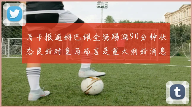 马卡报道姆巴佩全场踢满90分钟状态良好对皇马而言是重大利好消息
