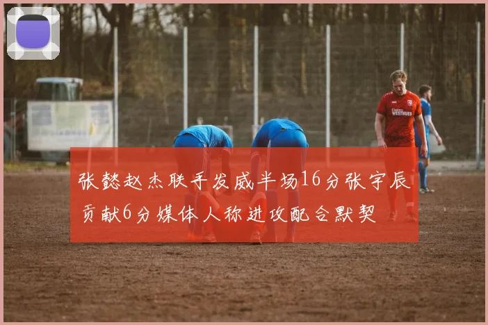 张懿赵杰联手发威半场16分张宇辰贡献6分媒体人称进攻配合默契