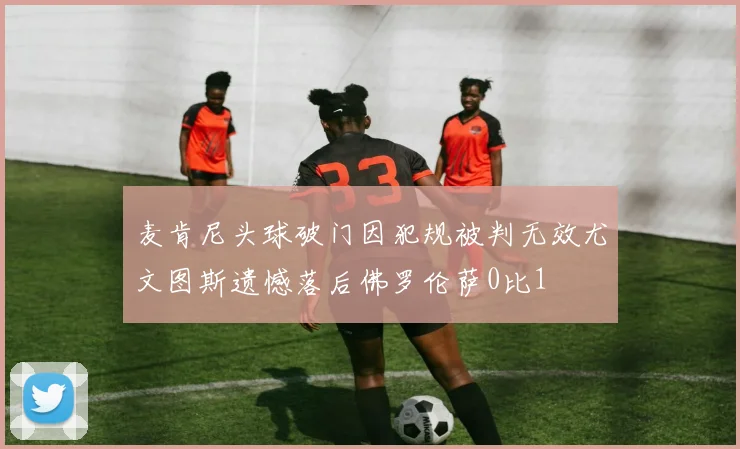 麦肯尼头球破门因犯规被判无效尤文图斯遗憾落后佛罗伦萨0比1