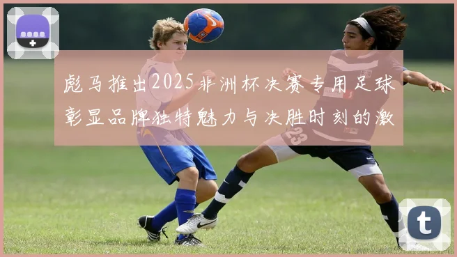 彪马推出2025非洲杯决赛专用足球彰显品牌独特魅力与决胜时刻的激情