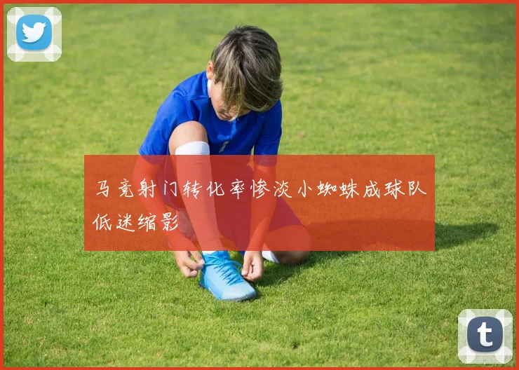 马竞射门转化率惨淡小蜘蛛成球队低迷缩影